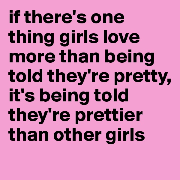 if there's one thing girls love more than being told they're pretty, it's being told they're prettier than other girls

