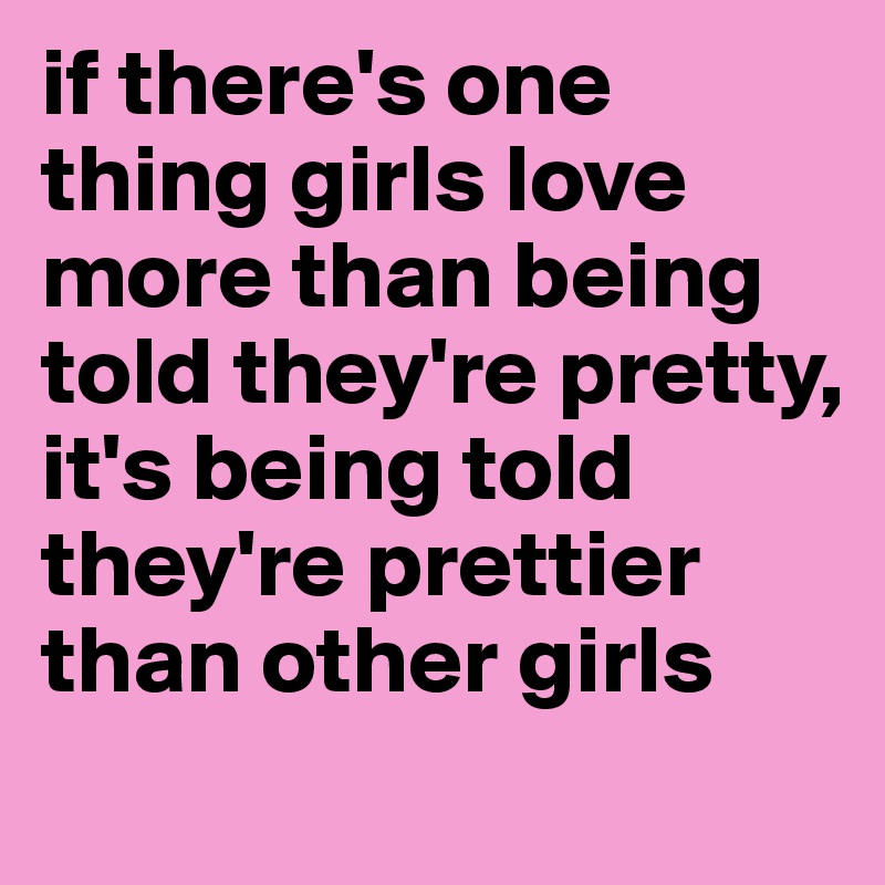 if there's one thing girls love more than being told they're pretty, it's being told they're prettier than other girls
