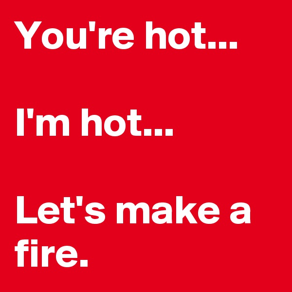 You're hot... 

I'm hot... 

Let's make a fire.