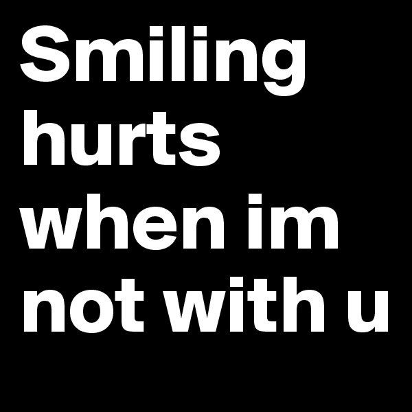 Smiling hurts when im not with u