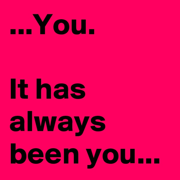 ...You. 

It has always been you...