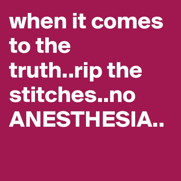 when it comes to the truth..rip the stitches..no ANESTHESIA..