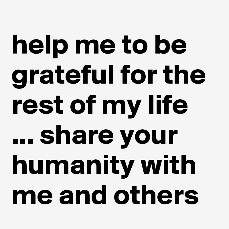 help me to be grateful for the rest of my life ... share your humanity with me and others