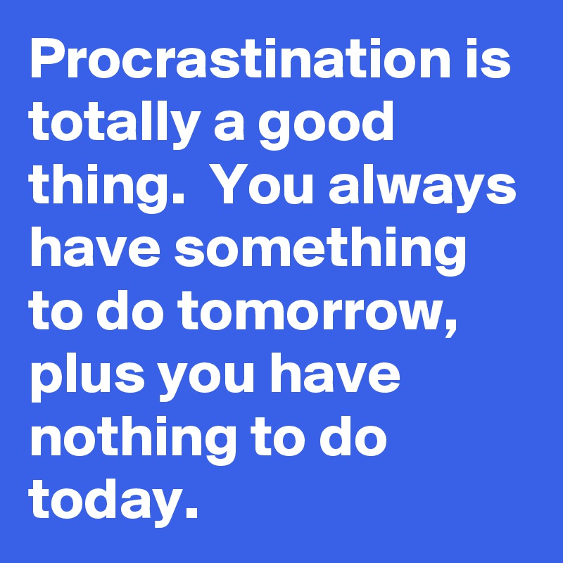 Procrastination is totally a good thing.  You always have something to do tomorrow, plus you have nothing to do today.