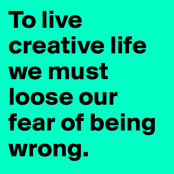 To live creative life we must loose our fear of being wrong.