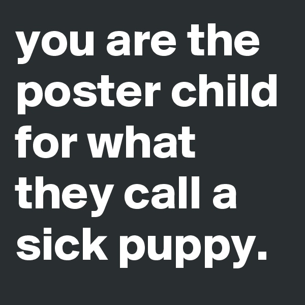 you are the poster child for what they call a sick puppy.