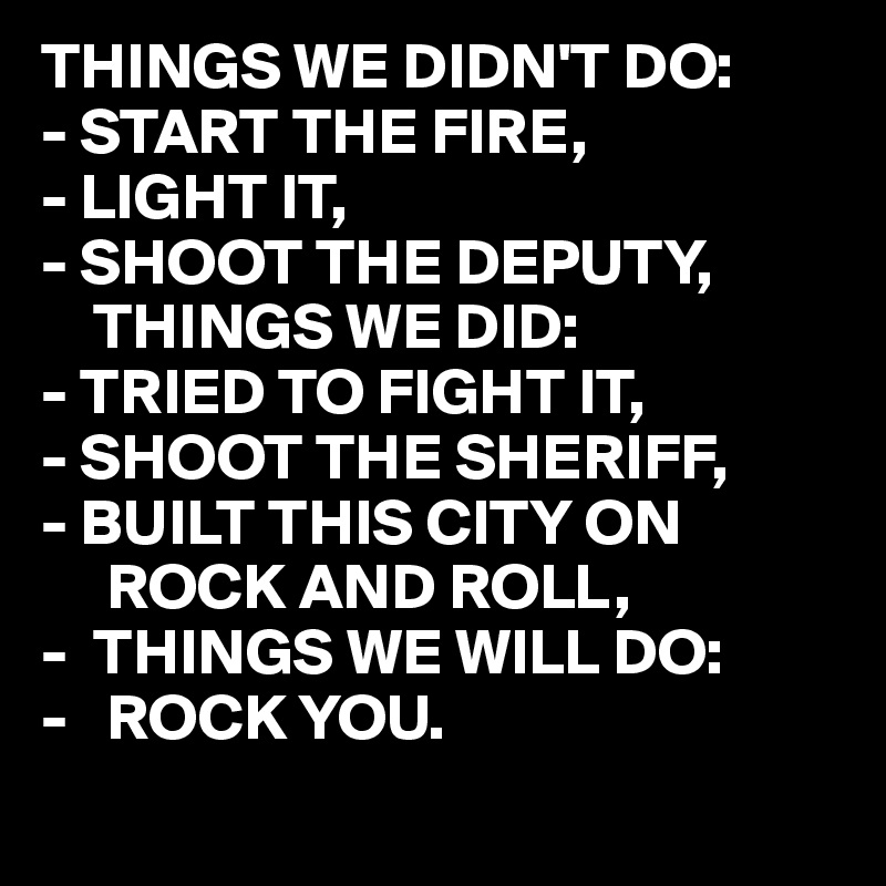 THINGS WE DIDN'T DO:
- START THE FIRE,
- LIGHT IT,
- SHOOT THE DEPUTY,
    THINGS WE DID:
- TRIED TO FIGHT IT,
- SHOOT THE SHERIFF,
- BUILT THIS CITY ON 
     ROCK AND ROLL,
-  THINGS WE WILL DO:
-   ROCK YOU. 
