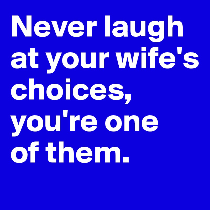 Never laugh at your wife's choices, you're one 
of them.