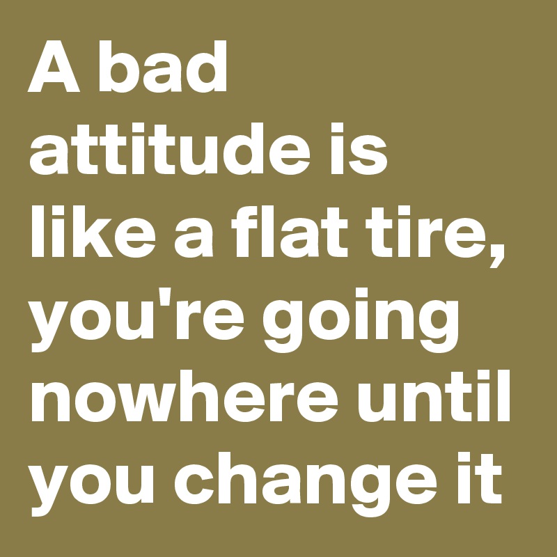 A bad attitude is like a flat tire, you're going nowhere until you change it 