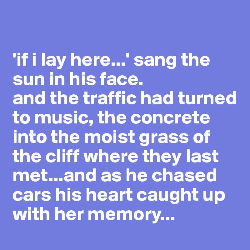 

'if i lay here...' sang the sun in his face. 
and the traffic had turned to music, the concrete into the moist grass of the cliff where they last met...and as he chased cars his heart caught up with her memory...