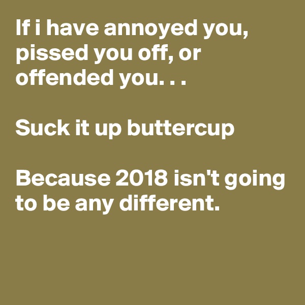 If i have annoyed you, pissed you off, or offended you. . .

Suck it up buttercup

Because 2018 isn't going to be any different.

