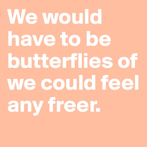 We would have to be butterflies of we could feel any freer.