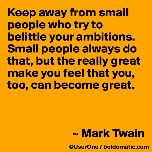 Keep away from small people who try to belittle your ambitions. Small people always do that, but the really great make you feel that you, too, can become great.



                           ~ Mark Twain