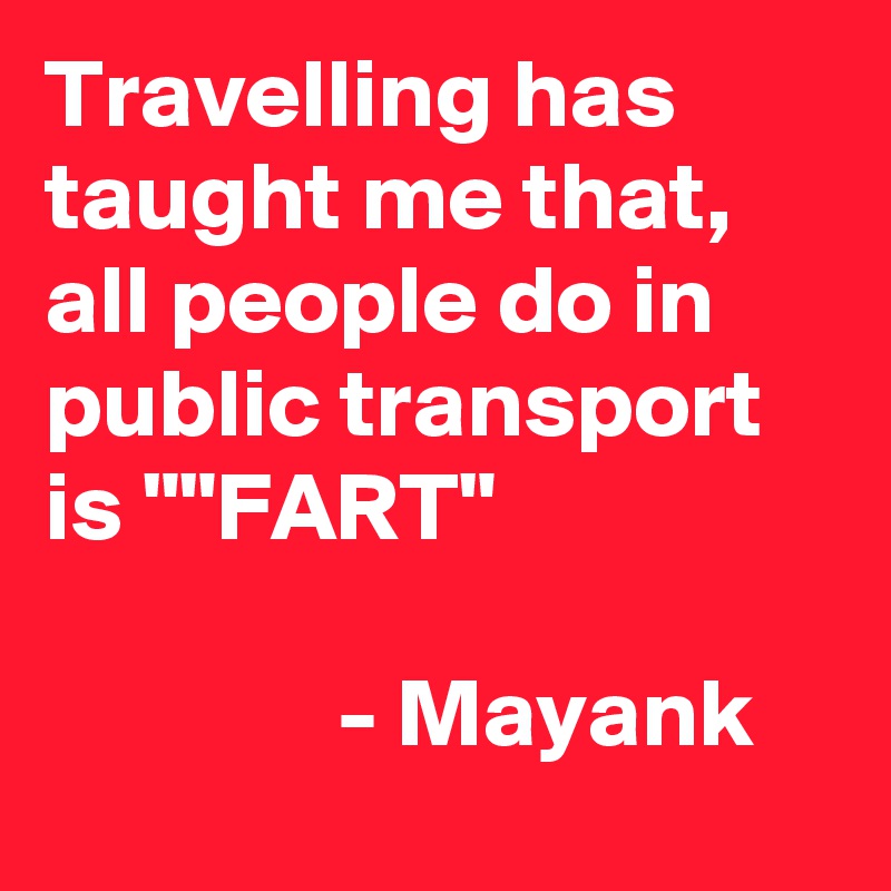 Travelling has taught me that, all people do in public transport is ""FART"
                                                         - Mayank