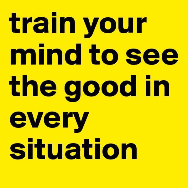 train your mind to see the good in every situation
