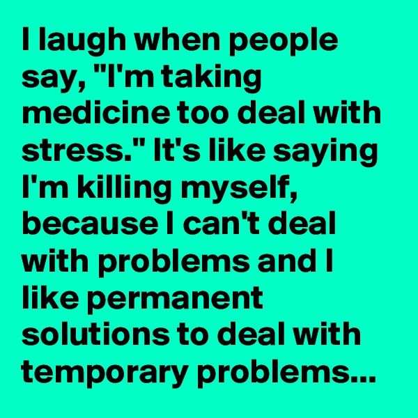 I laugh when people say, "I'm taking medicine too deal with stress." It's like saying I'm killing myself, because I can't deal with problems and I like permanent solutions to deal with temporary problems...