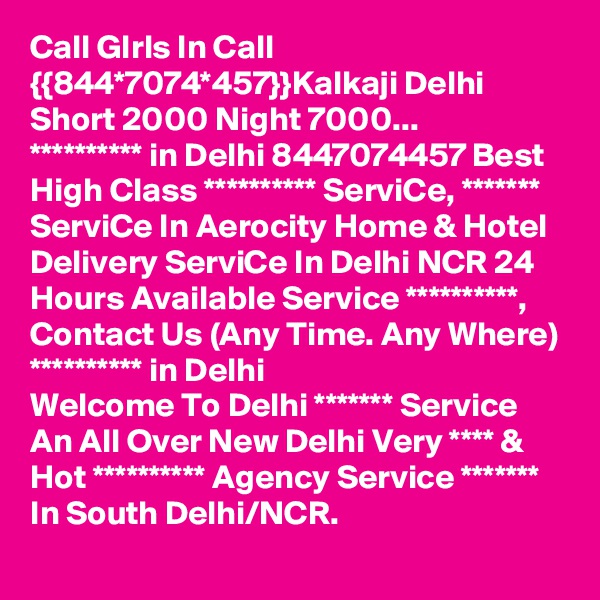 Call GIrls In Call {{844*7074*457}}Kalkaji Delhi Short 2000 Night 7000...
********** in Delhi 8447074457 Best High Class ********** ServiCe, ******* ServiCe In Aerocity Home & Hotel Delivery ServiCe In Delhi NCR 24 Hours Available Service **********, Contact Us (Any Time. Any Where) ********** in Delhi
Welcome To Delhi ******* Service  An All Over New Delhi Very **** & Hot ********** Agency Service ******* In South Delhi/NCR.
