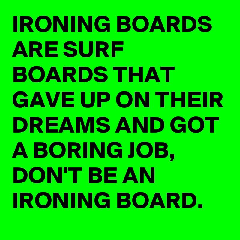 IRONING BOARDS ARE SURF BOARDS THAT GAVE UP ON THEIR DREAMS AND GOT A BORING JOB, DON'T BE AN IRONING BOARD.