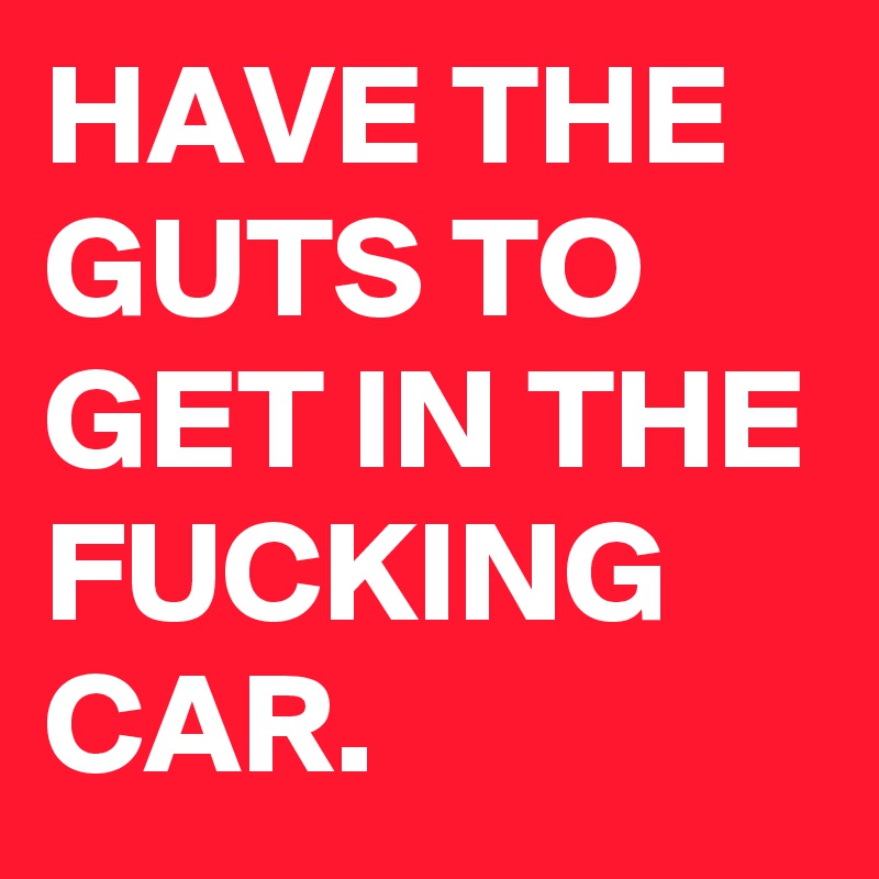 HAVE THE GUTS TO GET IN THE FUCKING CAR.