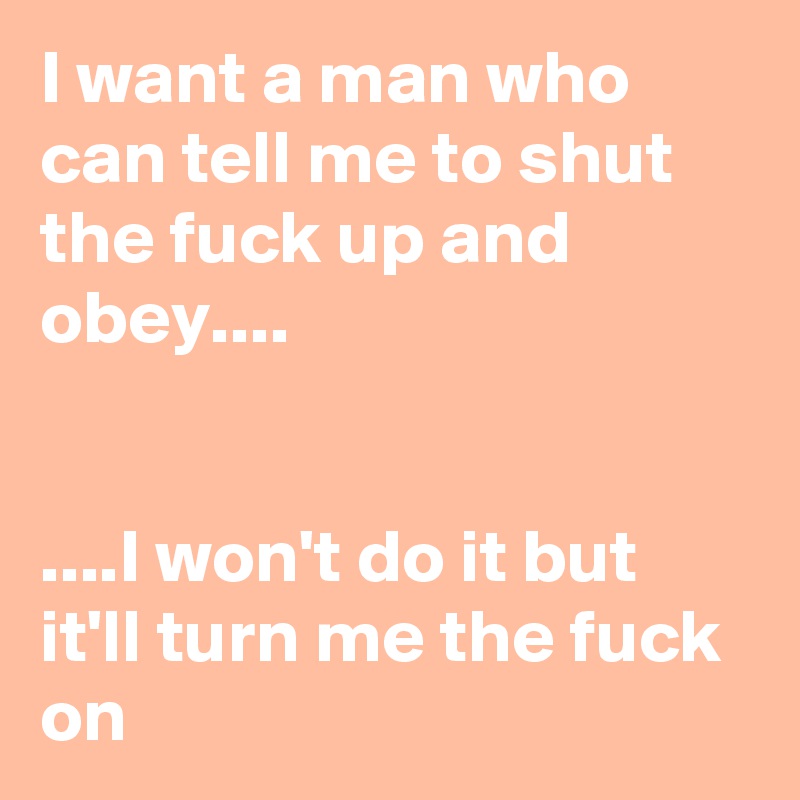 I want a man who can tell me to shut the fuck up and obey....
  

....I won't do it but it'll turn me the fuck on