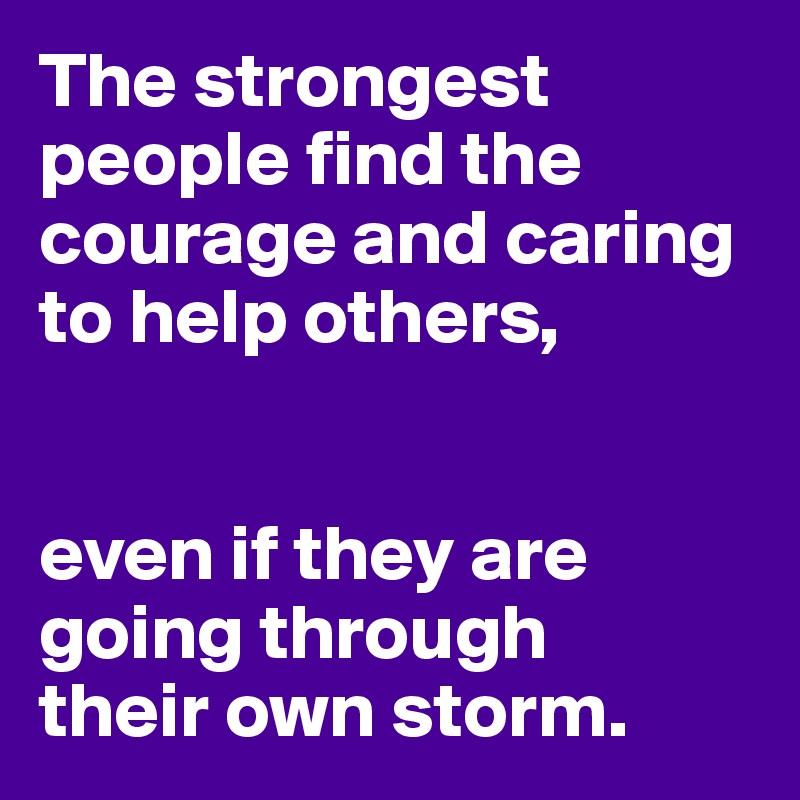 The strongest people find the courage and caring to help others,


even if they are going through
their own storm.