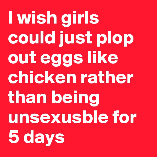 I wish girls could just plop out eggs like chicken rather than being unsexusble for 5 days
