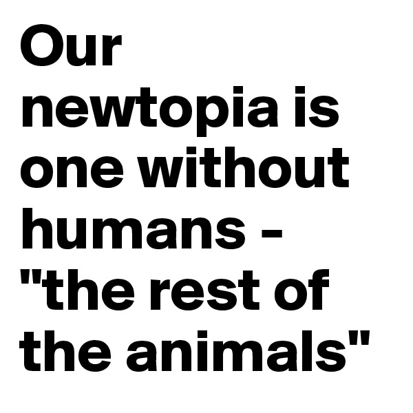 Our newtopia is one without humans - "the rest of the animals"