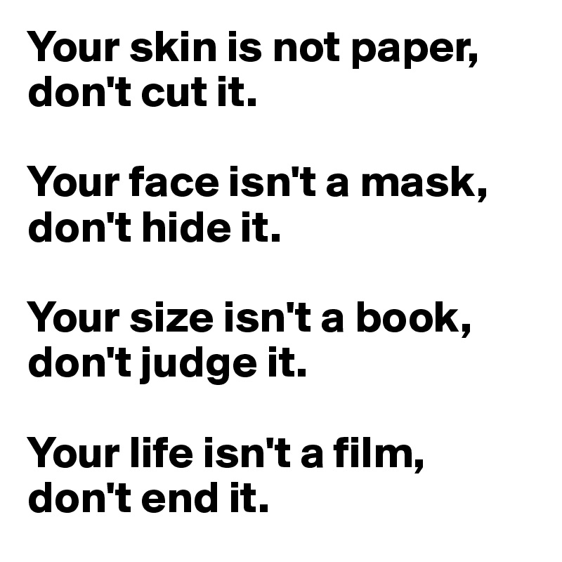 Your skin is not paper, don't cut it. 

Your face isn't a mask, don't hide it. 

Your size isn't a book, don't judge it. 

Your life isn't a film, don't end it. 