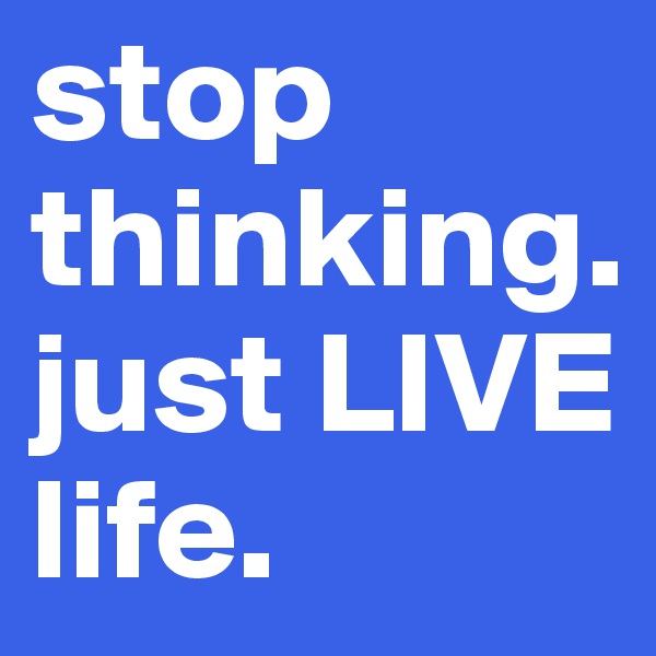 stop thinking. just LIVE life.