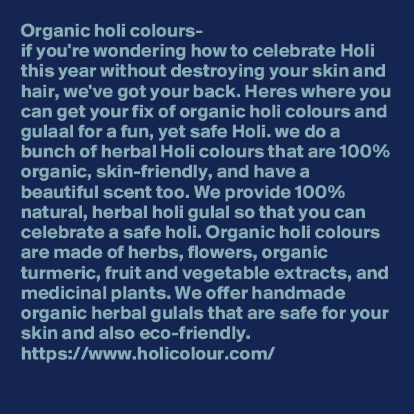 Organic holi colours-
if you're wondering how to celebrate Holi this year without destroying your skin and hair, we've got your back. Heres where you can get your fix of organic holi colours and gulaal for a fun, yet safe Holi. we do a bunch of herbal Holi colours that are 100% organic, skin-friendly, and have a beautiful scent too. We provide 100% natural, herbal holi gulal so that you can celebrate a safe holi. Organic holi colours are made of herbs, flowers, organic turmeric, fruit and vegetable extracts, and medicinal plants. We offer handmade organic herbal gulals that are safe for your skin and also eco-friendly.
https://www.holicolour.com/