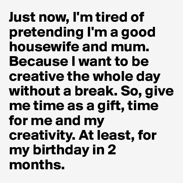 Just now, I'm tired of pretending I'm a good housewife and mum. Because I want to be creative the whole day without a break. So, give me time as a gift, time for me and my creativity. At least, for my birthday in 2 months.