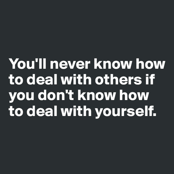 


You'll never know how to deal with others if you don't know how to deal with yourself.

