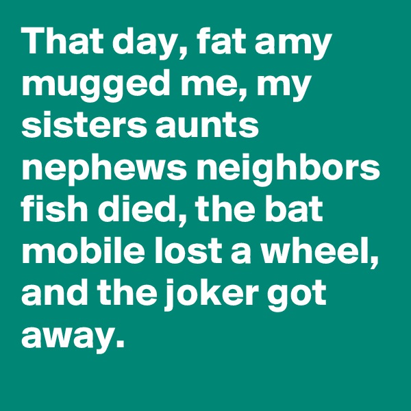 That day, fat amy mugged me, my sisters aunts nephews neighbors fish died, the bat mobile lost a wheel, and the joker got away.