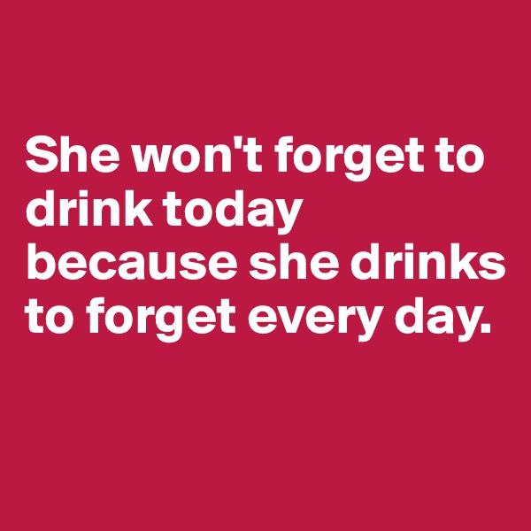 

She won't forget to drink today because she drinks to forget every day.

