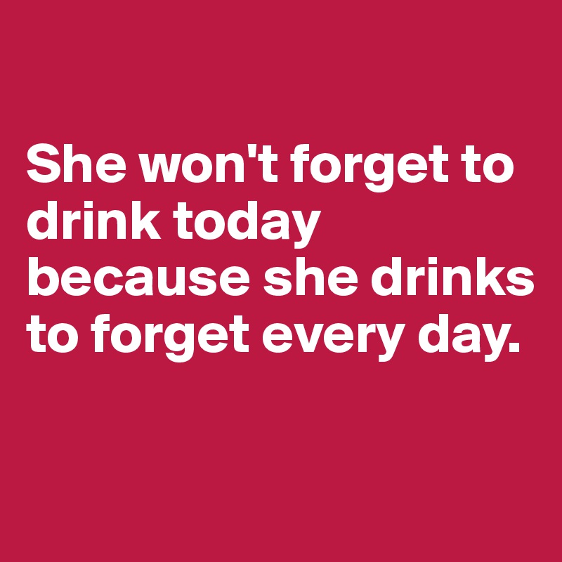 

She won't forget to drink today because she drinks to forget every day.

