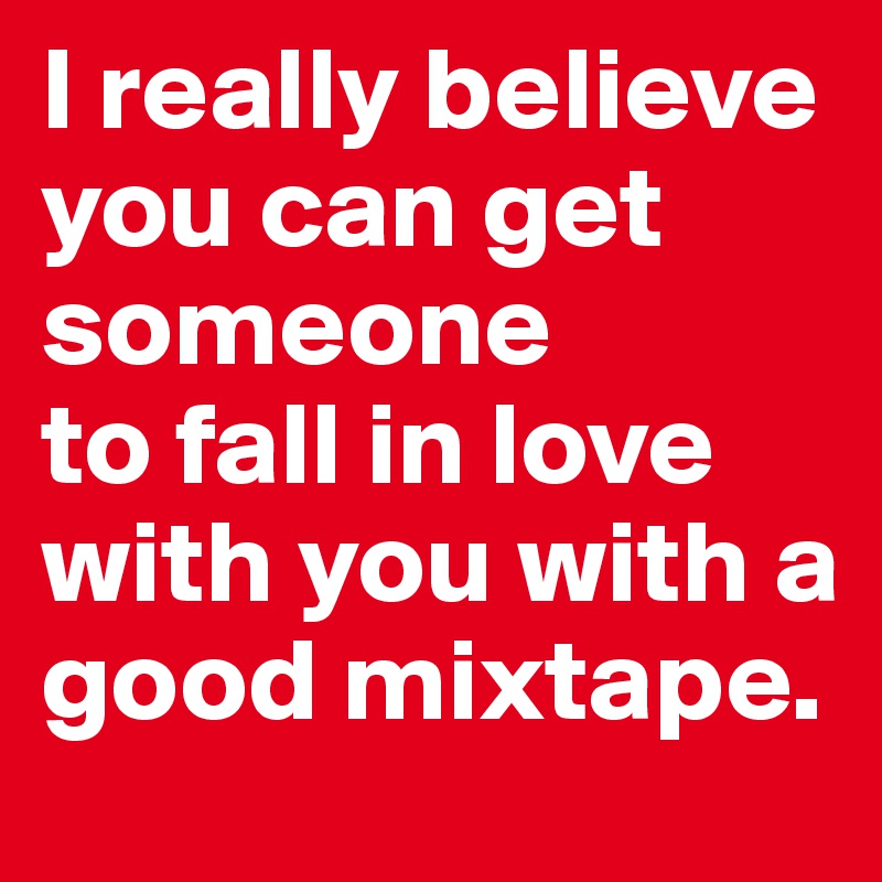 I really believe you can get someone 
to fall in love with you with a good mixtape.