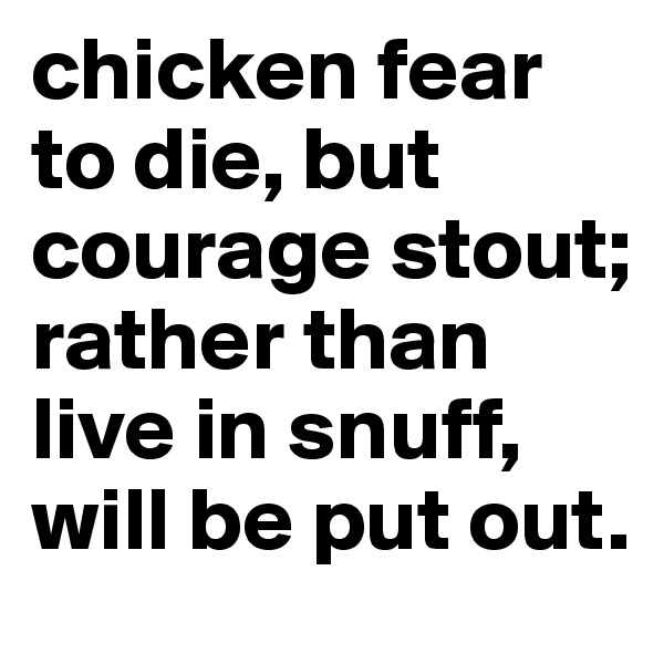 chicken fear to die, but courage stout; rather than live in snuff, will be put out.