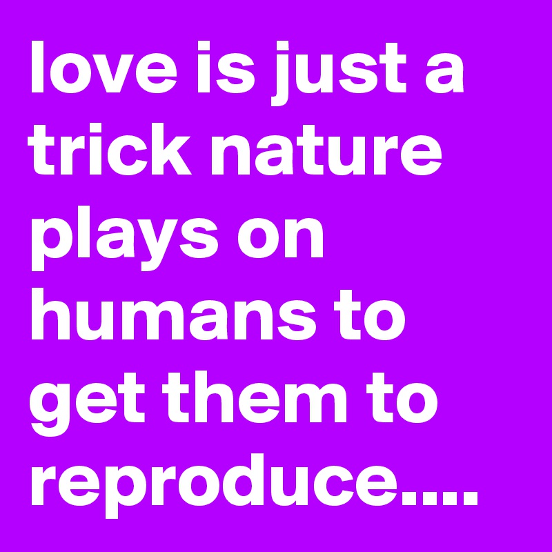 love is just a trick nature plays on humans to get them to reproduce.... 