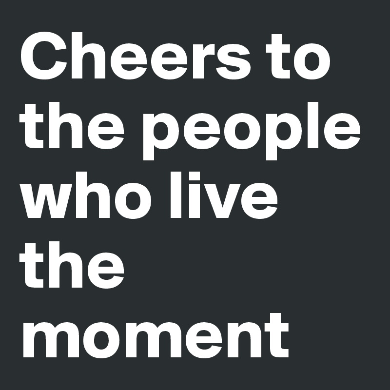 Cheers to the people who live the moment 