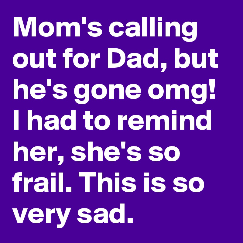 Mom's calling out for Dad, but he's gone omg!  I had to remind her, she's so frail. This is so very sad.