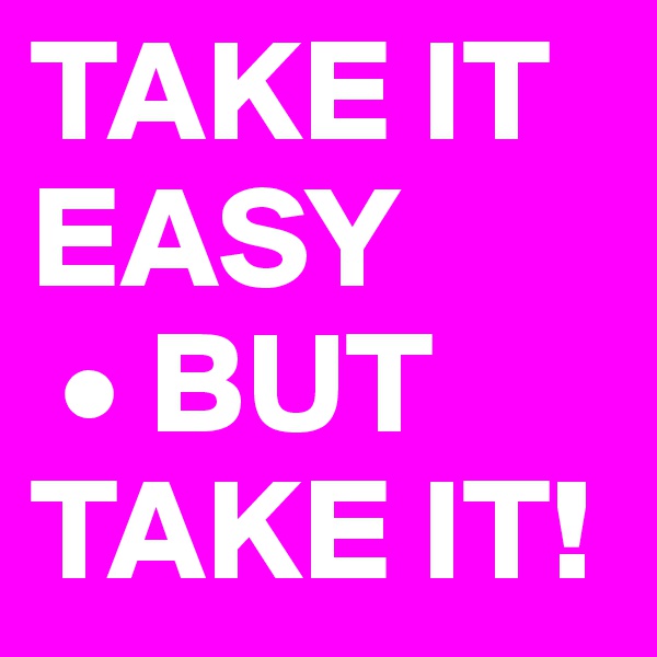 TAKE IT EASY
 • BUT TAKE IT!