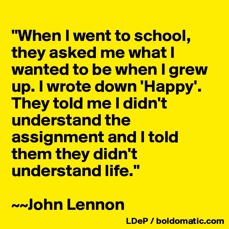
"When I went to school, they asked me what I wanted to be when I grew up. I wrote down 'Happy'. They told me I didn't understand the assignment and I told them they didn't understand life."

~~John Lennon