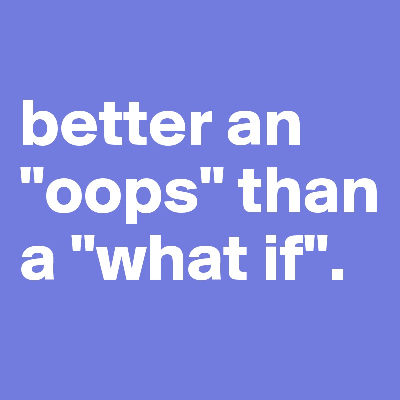 
better an "oops" than a "what if".
