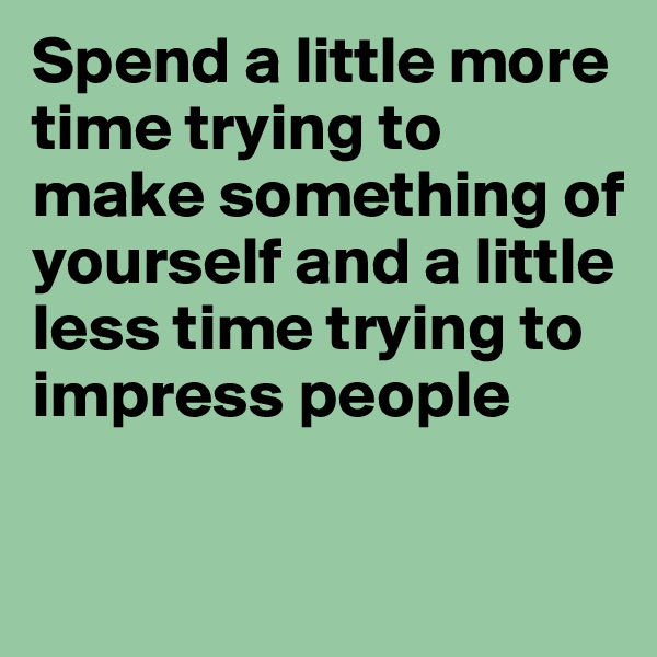 Spend a little more time trying to make something of yourself and a little less time trying to impress people

