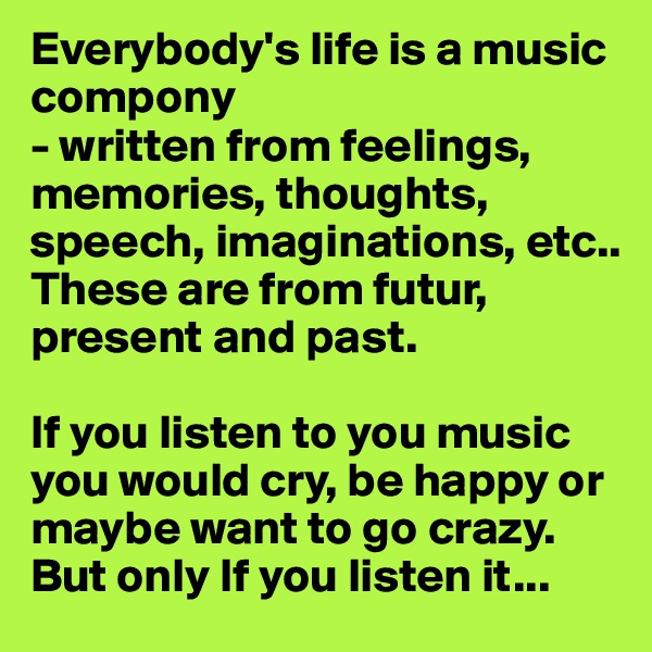 Everybody's life is a music compony
- written from feelings, memories, thoughts, speech, imaginations, etc..
These are from futur, present and past.

If you listen to you music you would cry, be happy or maybe want to go crazy.
But only If you listen it...