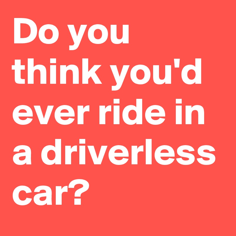 Do you think you'd ever ride in a driverless car?