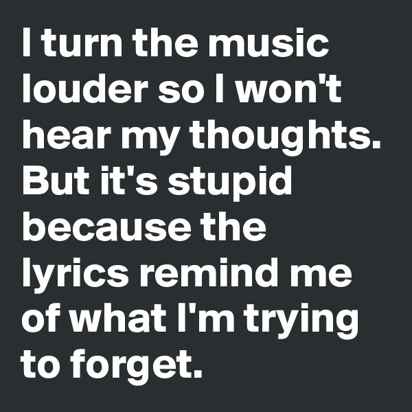 I turn the music louder so I won't hear my thoughts. 
But it's stupid because the lyrics remind me of what I'm trying to forget.