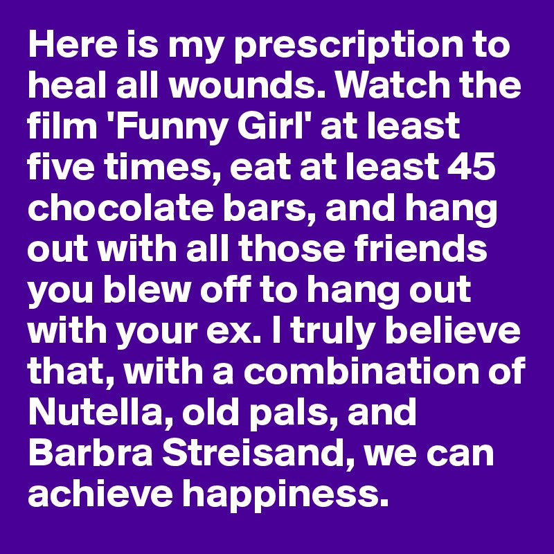 Here is my prescription to heal all wounds. Watch the film 'Funny Girl' at least five times, eat at least 45 chocolate bars, and hang out with all those friends you blew off to hang out with your ex. I truly believe that, with a combination of Nutella, old pals, and Barbra Streisand, we can achieve happiness.