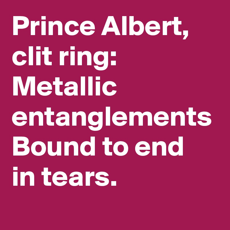 Prince Albert, clit ring:
Metallic entanglements
Bound to end in tears.