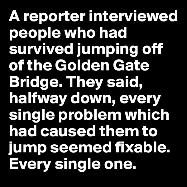 A reporter interviewed people who had survived jumping off of the Golden Gate Bridge. They said, halfway down, every single problem which had caused them to jump seemed fixable. Every single one. 